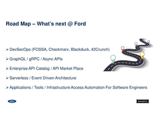 Road Map – What’s next @ Ford
DevSecOps (FOSSA, Checkmarx, Blackduck, 42Crunch)
GraphQL / gRPC / Async APIs
Enterprise API Catalog / API Market Place
Serverless / Event Driven Architecture
Applications / Tools / Infrastructure Access Automation For Software Engineers
 