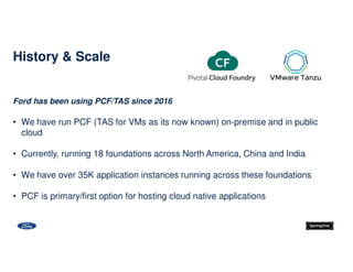Ford has been using PCF/TAS since 2016
• We have run PCF (TAS for VMs as its now known) on-premise and in public
cloud
• Currently, running 18 foundations across North America, China and India
• We have over 35K application instances running across these foundations
• PCF is primary/first option for hosting cloud native applications
History & Scale
 
