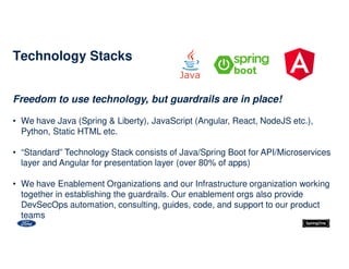 Freedom to use technology, but guardrails are in place!
• We have Java (Spring & Liberty), JavaScript (Angular, React, NodeJS etc.),
Python, Static HTML etc.
• “Standard” Technology Stack consists of Java/Spring Boot for API/Microservices
layer and Angular for presentation layer (over 80% of apps)
• We have Enablement Organizations and our Infrastructure organization working
together in establishing the guardrails. Our enablement orgs also provide
DevSecOps automation, consulting, guides, code, and support to our product
teams
Technology Stacks
 