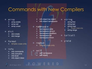 Commands with New Compilers
 array
 array exists
 array set
 array unset
 dict
 dict create
 dict merge
 format
 Simple cases only
 info
 info commands
 info coroutine
 info level
 info object class
 info object isa object
 info object namespace
 namespace
 namespace code
 namespace current
 namespace qualifiers
 namespace tail
 namespace which
 regsub
 Simple cases only
 self
 self namespace
 self object
 string
 string first
 string last
 string map
 Simple cases only
 string range
 tailcall
 yield
25–27 Sept. 2013 Tcl 2013, New Orleans 14
 
