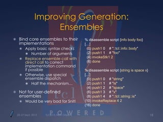 Improving Generation:
Ensembles
 Bind core ensembles to their
implementations
 Apply basic syntax checks
 Number of arguments
 Replace ensemble call with
direct call to correct
implementation command
if possible
 Otherwise, use special
ensemble dispatch
 Half the mechanism…
 Not for user-defined
ensembles
 Would be very bad for Snit!
% disassemble script {info body foo}
[…]
(0) push1 0 # "::tcl::info::body"
(2) push1 1 # "foo"
(4) invokeStk1 2
(6) done
% disassemble script {string is space x}
[…]
(0) push1 0 # "string"
(2) push1 1 # "is"
(4) push1 2 # "space"
(6) push1 3 # "x"
(8) push1 4 # "::tcl::string::is"
(10) invokeReplace 4 2
(16) done
Tcl 2013, New Orleans 1825–27 Sept. 2013
 