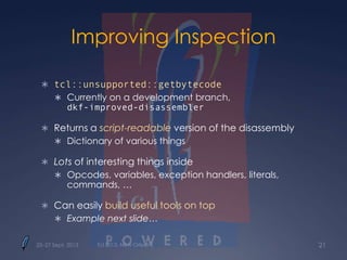 Improving Inspection
 tcl::unsupported::getbytecode
 Currently on a development branch,
dkf-improved-disassembler
 Returns a script-readable version of the disassembly
 Dictionary of various things
 Lots of interesting things inside
 Opcodes, variables, exception handlers, literals,
commands, …
 Can easily build useful tools on top
 Example next slide…
25–27 Sept. 2013 Tcl 2013, New Orleans 21
 
