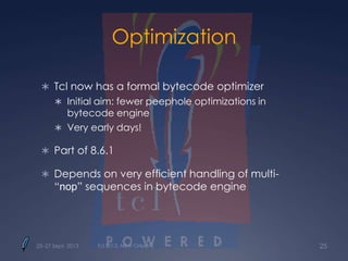 Optimization
 Tcl now has a formal bytecode optimizer
 Initial aim: fewer peephole optimizations in
bytecode engine
 Very early days!
 Part of 8.6.1
 Depends on very efficient handling of multi-
“nop” sequences in bytecode engine
25–27 Sept. 2013 Tcl 2013, New Orleans 25
 
