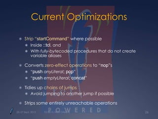 Current Optimizations
 Strip “startCommand” where possible
 Inside ::tcl, and
 With fully-bytecoded procedures that do not create
variable aliases
 Converts zero-effect operations to “nop”s
 “push anyLiteral; pop”
 “push emptyLiteral; concat”
 Tidies up chains of jumps
 Avoid jumping to another jump if possible
 Strips some entirely unreachable operations
25–27 Sept. 2013 Tcl 2013, New Orleans 26
 