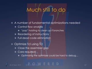 Much still to do
 A number of fundamental optimizations needed
 Control flow analysis
 “pop” hoisting to clean up if branches
 Reordering of instructions
 Full dead code elimination
 Optimize Tcl using Tcl
 Close the assembler gap
 Care required!
 Optimizing the optimizer could be hard to debug…
25–27 Sept. 2013 Tcl 2013, New Orleans 27
 