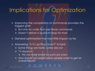 Implications for Optimization
 Improving the compilation of commands provides the
biggest gain
 But only for code that uses those commands
 Doesn’t deliver a quantum leap for most
 General optimization has had little impact so far
 Answering “Is Tcl getting faster?” is hard
 Some things are faster, some are not
 “It depends”
 We can easily answer for particular scripts
 How should we weight each sample script to get an
overall figure?
25–27 Sept. 2013 Tcl 2013, New Orleans 35
 