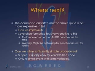 Where next?
 The command dispatch mechanism is quite a bit
more expensive in 8.6
 Can we improve it?
 Several performance tests very sensitive to this
 That’s one reason why no TclOO benchmarks this
time
 Warning! Might be optimizing for benchmarks, not for
reality
 Can we inline sufficiently simple procedures?
 Suspect it is fairly easy for variable-free code
 Only really relevant with some variables…
25–27 Sept. 2013 Tcl 2013, New Orleans 38
 