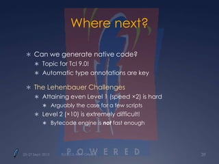 Where next?
 Can we generate native code?
 Topic for Tcl 9.0!
 Automatic type annotations are key
 The Lehenbauer Challenges
 Attaining even Level 1 (speed ×2) is hard
 Arguably the case for a few scripts
 Level 2 (×10) is extremely difficult!
 Bytecode engine is not fast enough
25–27 Sept. 2013 Tcl 2013, New Orleans 39
 