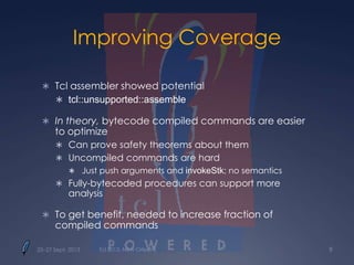 Improving Coverage
 Tcl assembler showed potential
 tcl::unsupported::assemble
 In theory, bytecode compiled commands are easier
to optimize
 Can prove safety theorems about them
 Uncompiled commands are hard
 Just push arguments and invokeStk; no semantics
 Fully-bytecoded procedures can support more
analysis
 To get benefit, needed to increase fraction of
compiled commands
25–27 Sept. 2013 Tcl 2013, New Orleans 9
 