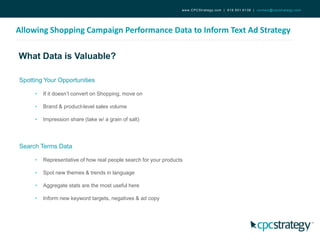 What Data is Valuable?
Allowing Shopping Campaign Performance Data to Inform Text Ad Strategy
www.CPCStrategy.com | 619.501.6138 | contact@cpcstrategy.com
Spotting Your Opportunities
• If it doesn’t convert on Shopping, move on
• Brand & product-level sales volume
• Impression share (take w/ a grain of salt)
Search Terms Data
• Representative of how real people search for your products
• Spot new themes & trends in language
• Aggregate stats are the most useful here
• Inform new keyword targets, negatives & ad copy
 