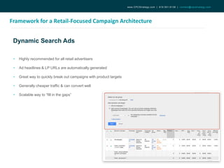 Dynamic Search Ads
Framework for a Retail-Focused Campaign Architecture
www.CPCStrategy.com | 619.501.6138 | contact@cpcstrategy.com
• Highly recommended for all retail advertisers
• Ad headlines & LP URLs are automatically generated
• Great way to quickly break out campaigns with product targets
• Generally cheaper traffic & can convert well
• Scalable way to “fill in the gaps”
 