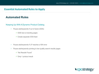 Automated Rules
Essential Automated Rules to Apply
www.CPCStrategy.com | 619.501.6138 | contact@cpcstrategy.com
Keeping Up With A Dynamic Product Catalog
• Pause ads/keywords if out of stock (OOS)
 OOS text on landing pages
 Create separate OOS feed
• Pause ads/keywords if LP reaches a 404 error
• Pause ads/keywords pointing to low quality search results pages
 “No Results Found”
 Only 1 product result
 