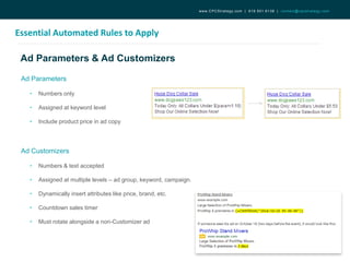 Ad Parameters & Ad Customizers
Essential Automated Rules to Apply
www.CPCStrategy.com | 619.501.6138 | contact@cpcstrategy.com
Ad Parameters
• Numbers only
• Assigned at keyword level
• Include product price in ad copy
Ad Customizers
• Numbers & text accepted
• Assigned at multiple levels – ad group, keyword, campaign.
• Dynamically insert attributes like price, brand, etc.
• Countdown sales timer
• Must rotate alongside a non-Customizer ad
 