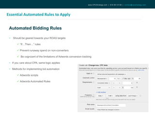 Automated Bidding Rules
Essential Automated Rules to Apply
www.CPCStrategy.com | 619.501.6138 | contact@cpcstrategy.com
• Should be geared towards your ROAS targets
 “If…Then…” rules
 Prevent runaway spend on non-converters
 Be cognizant of the limitations of Adwords conversion tracking
• If you care about CPA, same logic applies
• Methods for implementing bid automation
 Adwords scripts
 Adwords Automated Rules
 