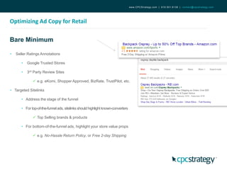 Bare Minimum
Optimizing Ad Copy for Retail
www.CPCStrategy.com | 619.501.6138 | contact@cpcstrategy.com
• Seller Ratings Annotations
• Google Trusted Stores
• 3rd Party Review Sites
 e.g. eKomi, Shopper Approved, BizRate, TrustPilot, etc.
• Targeted Sitelinks
• Address the stage of the funnel
• For top-of-the-funnelads, sitelinks should highlight known-converters
 Top Selling brands & products
• For bottom-of-the-funnel ads, highlight your store value props
 e.g. No-Hassle Return Policy, or Free 2-day Shipping
 
