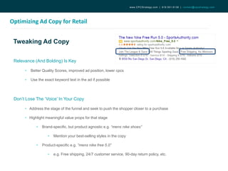 Tweaking Ad Copy
Optimizing Ad Copy for Retail
www.CPCStrategy.com | 619.501.6138 | contact@cpcstrategy.com
Relevance (And Bolding) Is Key
• Better Quality Scores, improved ad position, lower cpcs
• Use the exact keyword text in the ad if possible
Don’t Lose The ‘Voice’ In Your Copy
• Address the stage of the funnel and seek to push the shopper closer to a purchase
• Highlight meaningful value props for that stage
• Brand-specific, but product agnostic e.g. “mens nike shoes”
• Mention your best-selling styles in the copy
• Product-specific e.g. “mens nike free 5.0”
• e.g. Free shipping, 24/7 customer service, 90-day return policy, etc.
 