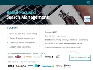 • Founded in 2007
• Over 300 active retail clients
• Top 50 fastest growing company in San Diego 3 years running
• Recognized as an Official Google Shopping Partner
• Custom-built retail search technology platform, CAPx
Solutions
 Retail-focused Paid Search (PPC)
 Google Shopping Management
 Shopping Channel Management
 Amazon Sales Acceleration
CPC STRATEGY HAS BEEN FEATURED ON
DELIVERING LASTING RESULTS FOR OUR CLIENTS
VISIT CPCSTRATEGY.COM
 
