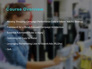 Course Overview
• Allowing Shopping Campaign Performance Data to Inform Text Ad Strategy
• Framework for a Retail-Focused Campaign Architecture
• Essential Automated Rules to Apply
• Optimizing Ad Copy for Retail
• Leveraging Remarketing Lists for Search Ads (RLSAs)
• Q&A
 