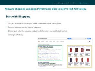 Start with Shopping
Allowing Shopping Campaign Performance Data to Inform Text Ad Strategy
www.CPCStrategy.com | 619.501.6138 | contact@cpcstrategy.com
• Google’s retail-specific ad program should undoubtedly be the starting point
• Text and Shopping ads don’t exist in a vacuum
• Shopping will return the valuable, product-level information you need to build out text
campaigns effectively
 