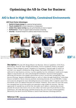 Optimizing the All-In-One for Business
Description: Why the AIO Design Matters for Business- Device Capabilities- I/O & Ports,
Performance, Touch & Voice, Weight & Portability. Service Capabilities: Battery, Storage &
Memory, Chassis design & sensors, Workplace fit. Ergonomics- Optimal angle of recline for
activities vary, supports collaboration, Hinge designs that enable 0-60 degrees of recline are
sufficient for most business activities, Lay-flat capability best for collaborative multi-touch usages,
Adapts to most business use cases easily.Designed for Business- Processor based graphics
delivering full business class graphics performance at lower cost & better manageability than
discreet offerings, Supports embedded display as well as 2 others through DisplayPort* technology,
Sensors included for chassis intrusion, platform monitoring (thermal, error and SMART), Casing
and connectors designed for more demanding business environment, SKU’s targeted to meet TCO
and refresh cycles of traditional business environment. Summary- All in Ones are one of the many
new emerging form factors that enable next generation usage models for business, Take this
opportunity to consider how an All In One can enable you to deliver a solution that not only
provides the newest form factors, but can also reduce real estate space & provide best in class
performance, All while delivering a platform based on the core of security and manageability
delivered by the Intel® vProTM Platform or Intel® Small Business Advantage platform.
Reference URL: http://electronics.wesrch.com/paper-details/pdf-EL11TZFXEAZNL-optimizi
ng-the-all-in-one-for-business
 