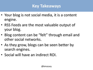 @bmassey
Key Takeaways
• Your blog is not social media, it is a content
engine.
• RSS Feeds are the most valuable output of
your blog.
• Blog content can be “felt” through email and
other social networks.
• As they grow, blogs can be seen better by
search engines.
• Social will have an indirect ROI.
 