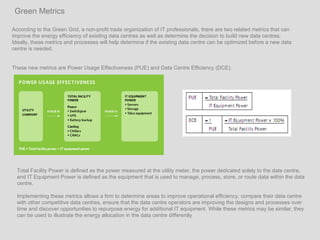 According to the Green Grid, a non-profit trade organization of IT professionals, there are two related metrics that can improve the energy efficiency of existing data centres as well as determine the decision to build new data centres.  Ideally, these metrics and processes will help determine if the existing data centre can be optimized before a new data centre is needed.  These new metrics are Power Usage Effectiveness (PUE) and Data Centre Efficiency (DCE).  Green Metrics Total Facility Power is defined as the power measured at the utility meter, the power dedicated solely to the data centre, and IT Equipment Power is defined as the equipment that is used to manage, process, store, or route data within the data centre.  Implementing these metrics allows a firm to determine areas to improve operational efficiency, compare their data centre with other competitive data centres, ensure that the data centre operators are improving the designs and processes over time and discover opportunities to repurpose energy for additional IT equipment. While these metrics may be similar, they can be used to illustrate the energy allocation in the data centre differently 
