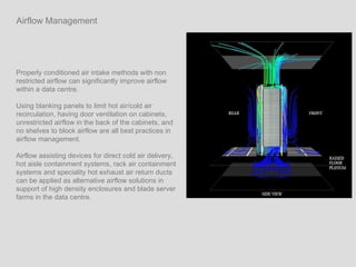 Properly conditioned air intake methods with non restricted airflow can significantly improve airflow within a data centre.  Using blanking panels to limit hot air/cold air recirculation, having door ventilation on cabinets, unrestricted airflow in the back of the cabinets, and no shelves to block airflow are all best practices in airflow management.  Airflow assisting devices for direct cold air delivery, hot aisle containment systems, rack air containment systems and speciality hot exhaust air return ducts can be applied as alternative airflow solutions in support of high density enclosures and blade server  farms in the data centre. Airflow Management 