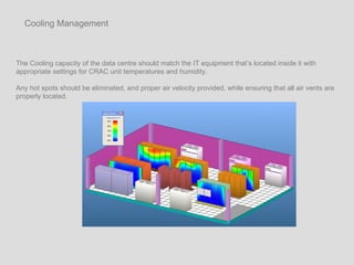 The Cooling capacity of the data centre should match the IT equipment that’s located inside it with appropriate settings for CRAC unit temperatures and humidity.  Any hot spots should be eliminated, and proper air velocity provided, while ensuring that all air vents are properly located.  Cooling Management 