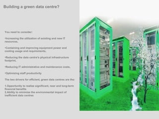 You need to consider: Increasing the utilization of existing and new IT resources,  Containing and improving equipment power and cooling usage and requirements,  Reducing the data centre's physical infrastructure footprint,  Reducing IT administrative and maintenance costs,  Optimizing staff productivity  The two drivers for efficient, green data centres are the: 1.Opportunity to realize significant, near and long-term financial benefits 2.Ability to minimize the environmental impact of inefficient data centres Building a green data centre? 