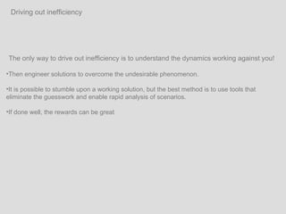 The only way to drive out inefficiency is to understand the dynamics working against you!  Then engineer solutions to overcome the undesirable phenomenon.  It is possible to stumble upon a working solution, but the best method is to use tools that eliminate the guesswork and enable rapid analysis of scenarios. If done well, the rewards can be great  Driving out inefficiency 
