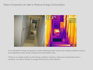 Steps Companies can take to Reduce Energy Consumption It is important for large companies to start addressing their power and cooling problems early to avoid significant data centre infrastructure and facility costs.  There is no single solution to the energy problem; however, there are several steps that a company can take to lessen its usage and become more efficient.  