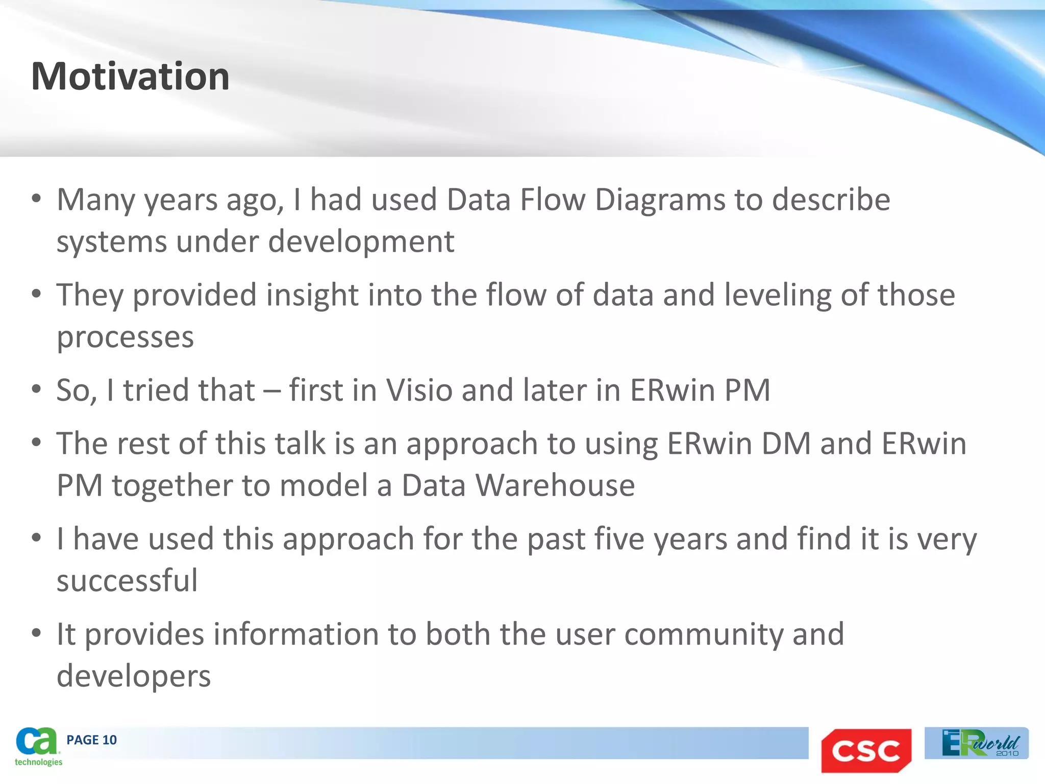 Motivation

• Many years ago, I had used Data Flow Diagrams to describe
  systems under development
• They provided insight into the flow of data and leveling of those
  processes
• So, I tried that – first in Visio and later in ERwin PM
• The rest of this talk is an approach to using ERwin DM and ERwin
  PM together to model a Data Warehouse
• I have used this approach for the past five years and find it is very
  successful
• It provides information to both the user community and
  developers
  PAGE 10
 