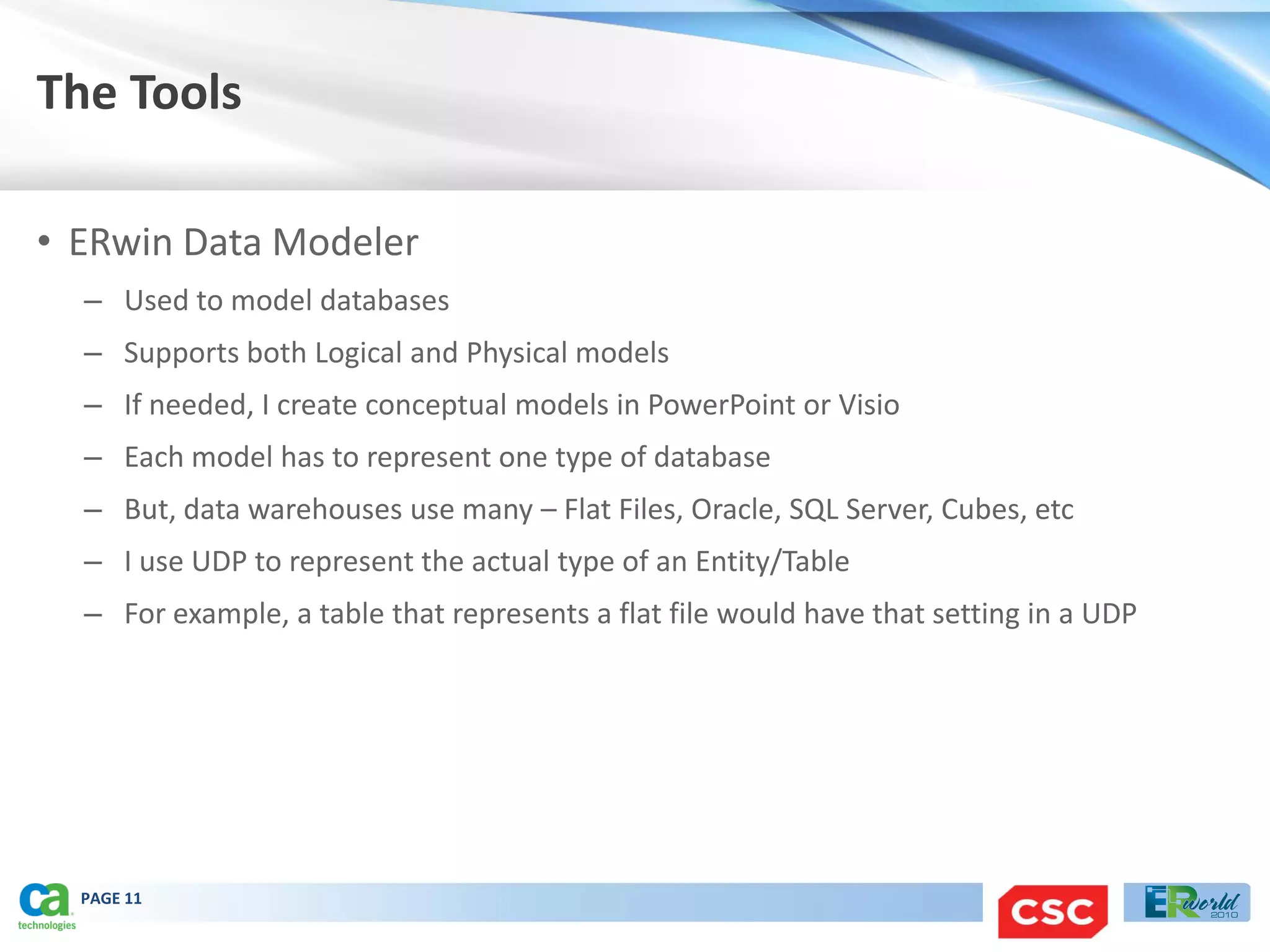 The Tools

• ERwin Data Modeler
  – Used to model databases
  – Supports both Logical and Physical models
  – If needed, I create conceptual models in PowerPoint or Visio
  – Each model has to represent one type of database
  – But, data warehouses use many – Flat Files, Oracle, SQL Server, Cubes, etc
  – I use UDP to represent the actual type of an Entity/Table
  – For example, a table that represents a flat file would have that setting in a UDP




  PAGE 11
 