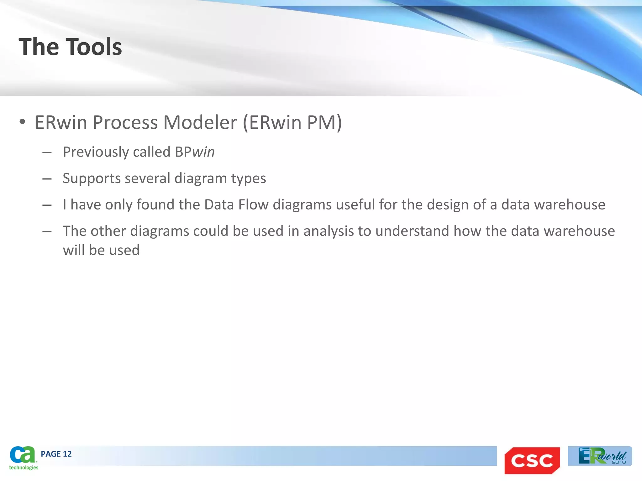 The Tools

• ERwin Process Modeler (ERwin PM)
  – Previously called BPwin
  – Supports several diagram types
  – I have only found the Data Flow diagrams useful for the design of a data warehouse
  – The other diagrams could be used in analysis to understand how the data warehouse
    will be used




  PAGE 12
 