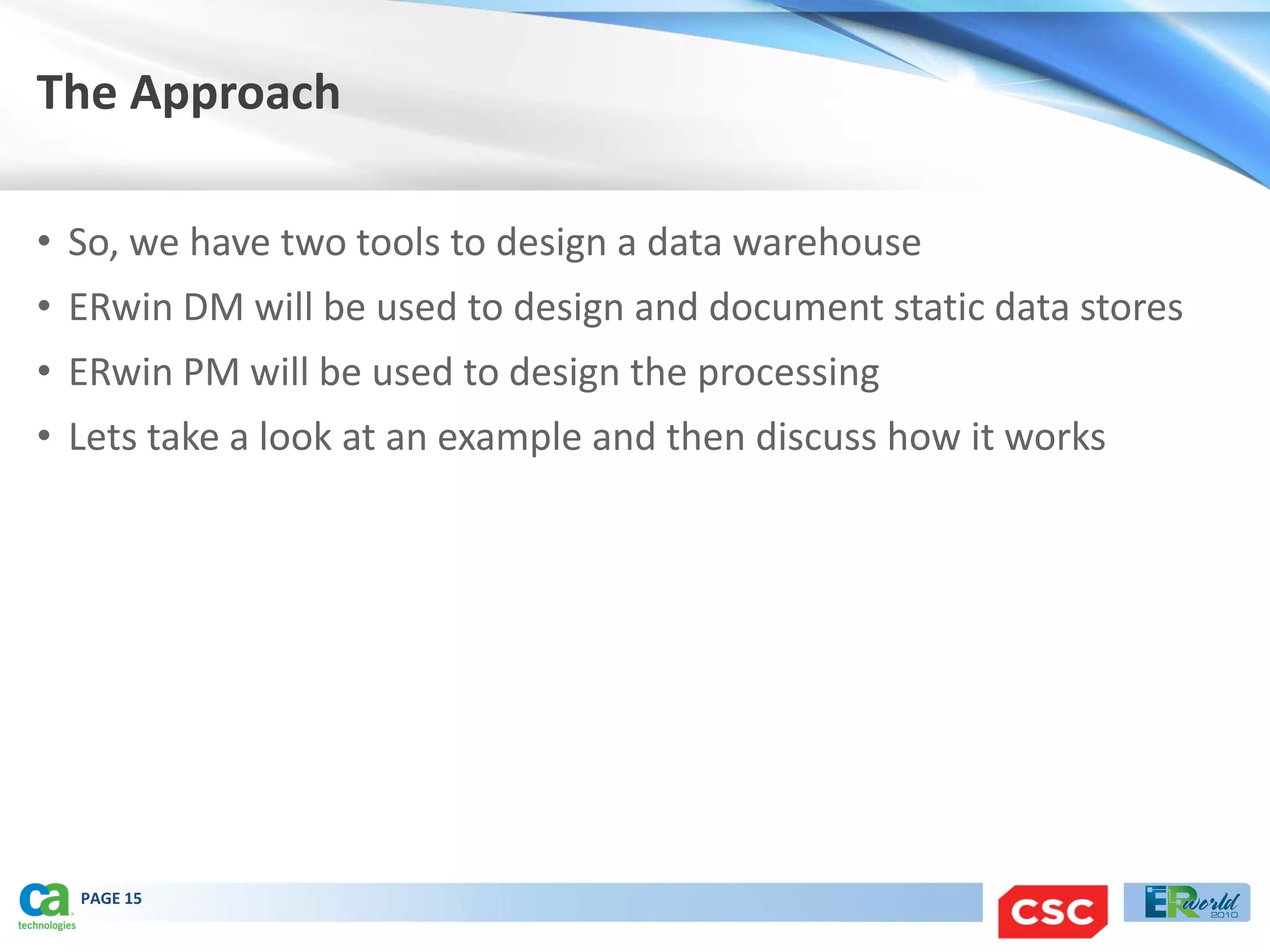 The Approach

• So, we have two tools to design a data warehouse
• ERwin DM will be used to design and document static data stores
• ERwin PM will be used to design the processing
• Lets take a look at an example and then discuss how it works




  PAGE 15
 