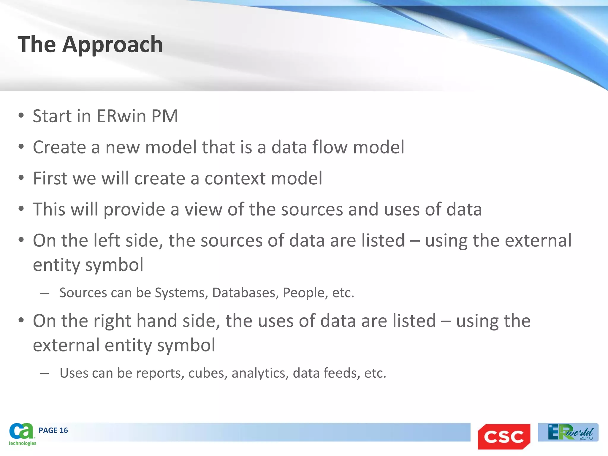 The Approach

• Start in ERwin PM
• Create a new model that is a data flow model
• First we will create a context model
• This will provide a view of the sources and uses of data
• On the left side, the sources of data are listed – using the external
  entity symbol
  – Sources can be Systems, Databases, People, etc.
• On the right hand side, the uses of data are listed – using the
  external entity symbol
  – Uses can be reports, cubes, analytics, data feeds, etc.


  PAGE 16
 