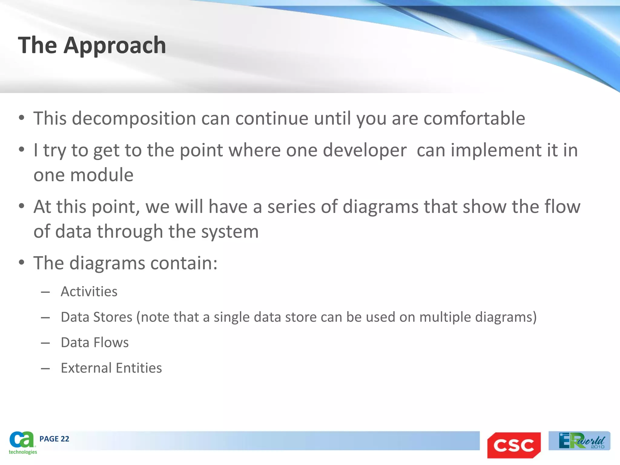 The Approach

• This decomposition can continue until you are comfortable
• I try to get to the point where one developer can implement it in
  one module
• At this point, we will have a series of diagrams that show the flow
  of data through the system
• The diagrams contain:
  – Activities
  – Data Stores (note that a single data store can be used on multiple diagrams)
  – Data Flows
  – External Entities



  PAGE 22
 