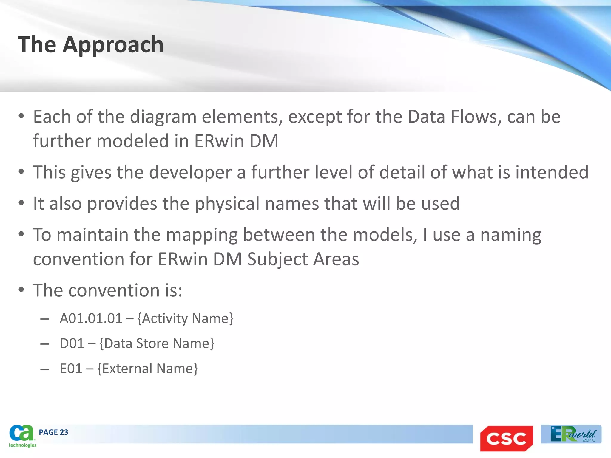 The Approach

• Each of the diagram elements, except for the Data Flows, can be
  further modeled in ERwin DM
• This gives the developer a further level of detail of what is intended
• It also provides the physical names that will be used
• To maintain the mapping between the models, I use a naming
  convention for ERwin DM Subject Areas
• The convention is:
  – A01.01.01 – {Activity Name}
  – D01 – {Data Store Name}
  – E01 – {External Name}



  PAGE 23
 