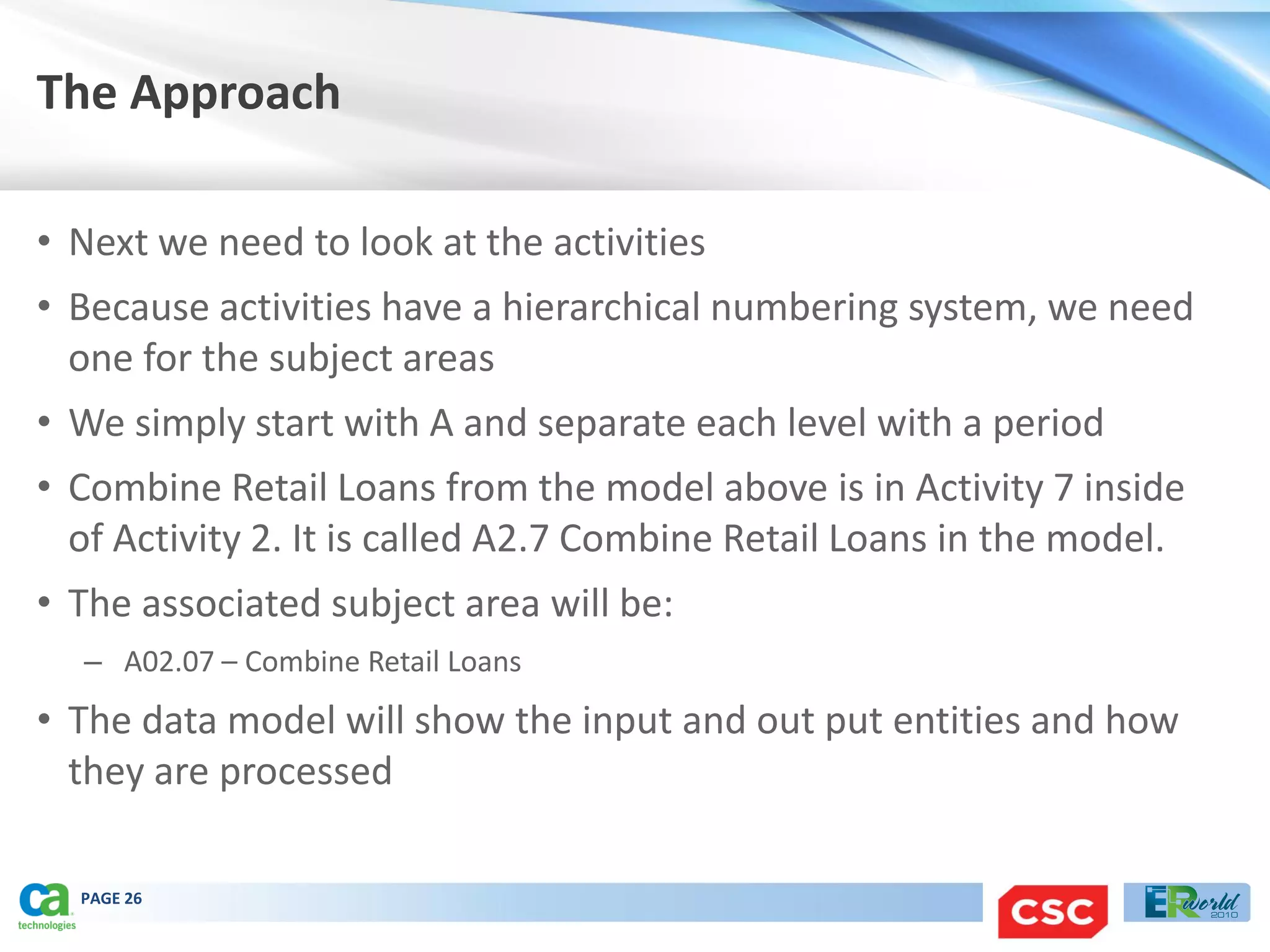The Approach

• Next we need to look at the activities
• Because activities have a hierarchical numbering system, we need
  one for the subject areas
• We simply start with A and separate each level with a period
• Combine Retail Loans from the model above is in Activity 7 inside
  of Activity 2. It is called A2.7 Combine Retail Loans in the model.
• The associated subject area will be:
  – A02.07 – Combine Retail Loans
• The data model will show the input and out put entities and how
  they are processed

  PAGE 26
 