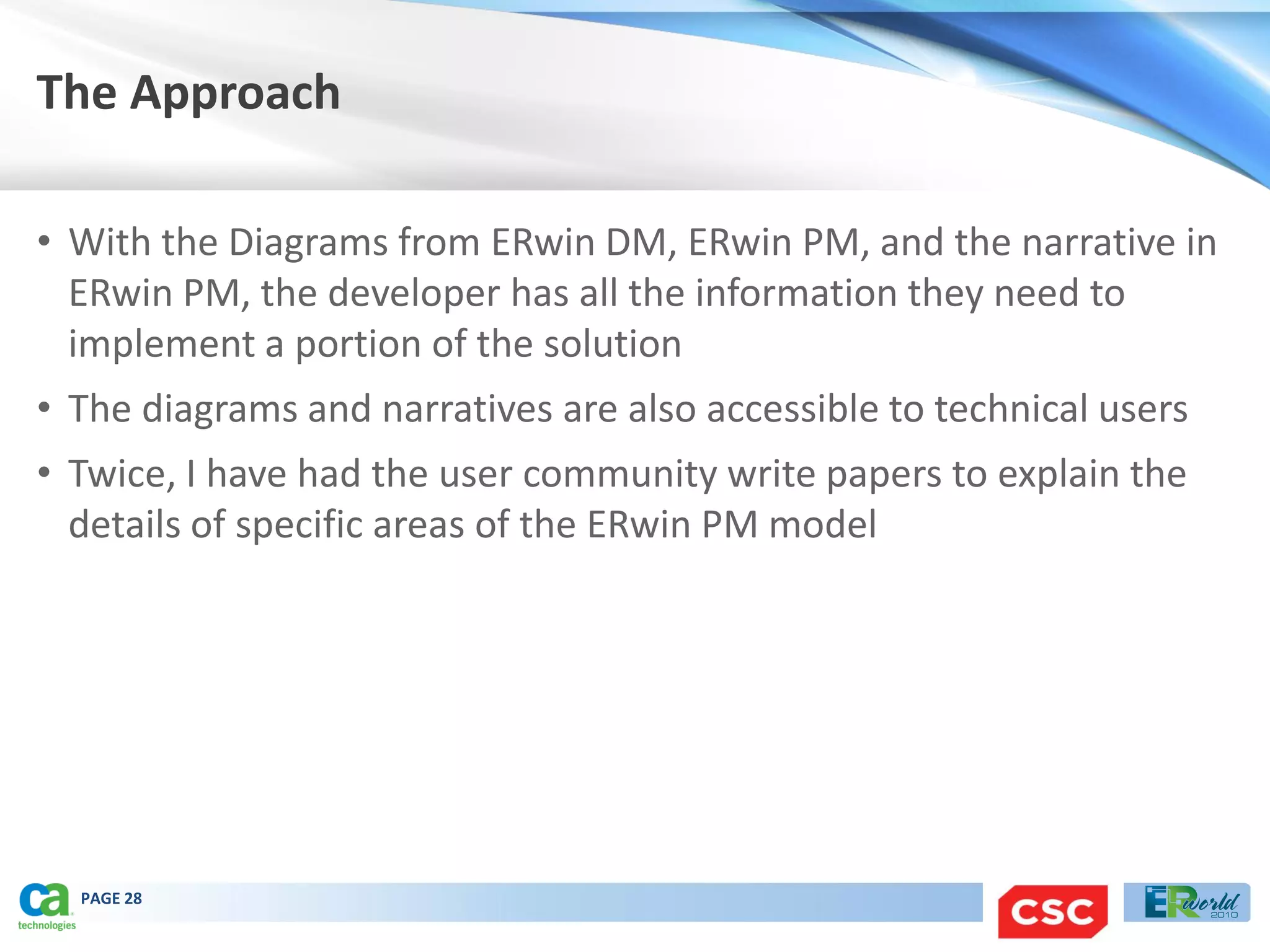 The Approach

• With the Diagrams from ERwin DM, ERwin PM, and the narrative in
  ERwin PM, the developer has all the information they need to
  implement a portion of the solution
• The diagrams and narratives are also accessible to technical users
• Twice, I have had the user community write papers to explain the
  details of specific areas of the ERwin PM model




  PAGE 28
 