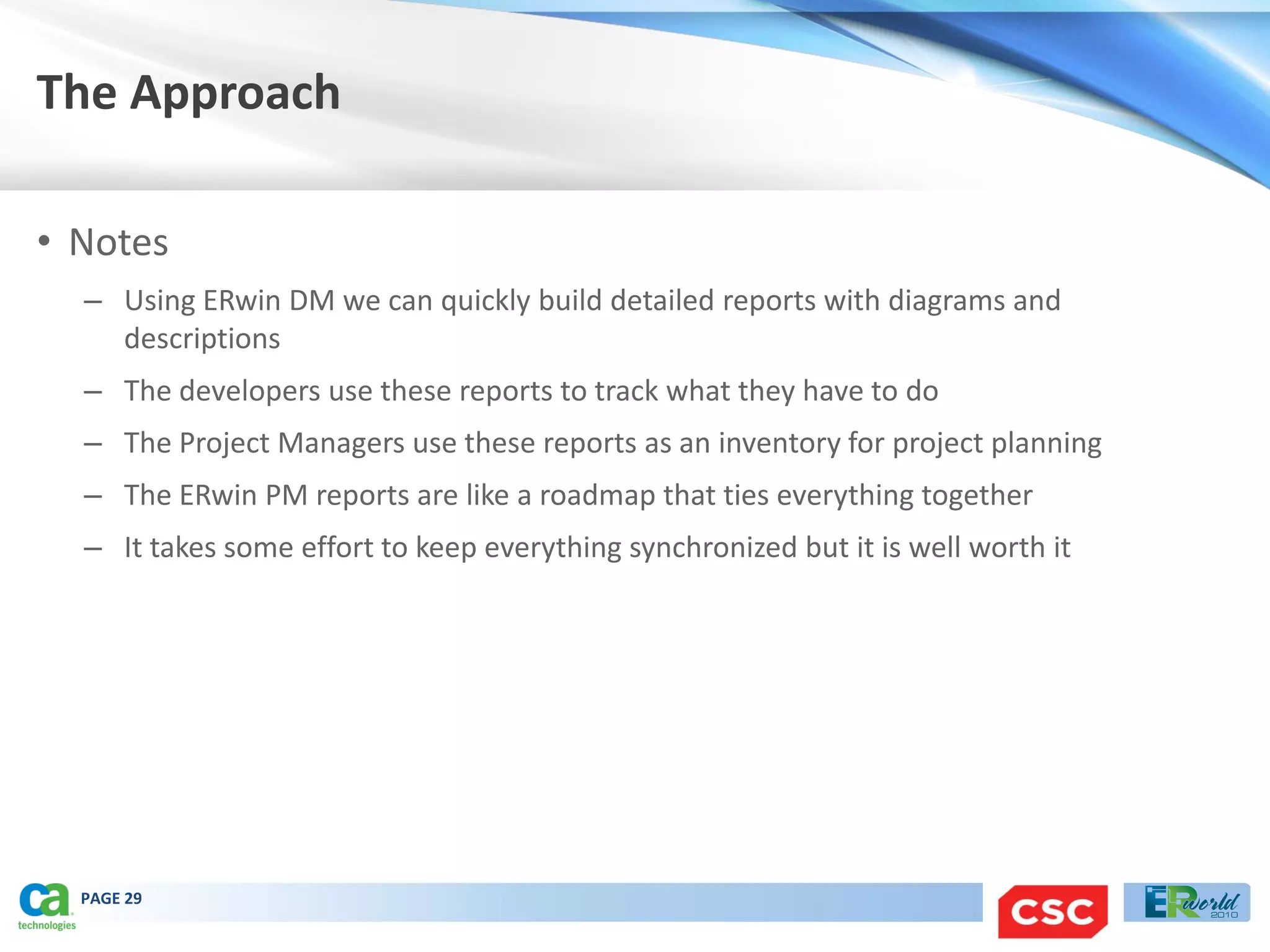 The Approach

• Notes
  – Using ERwin DM we can quickly build detailed reports with diagrams and
    descriptions
  – The developers use these reports to track what they have to do
  – The Project Managers use these reports as an inventory for project planning
  – The ERwin PM reports are like a roadmap that ties everything together
  – It takes some effort to keep everything synchronized but it is well worth it




  PAGE 29
 