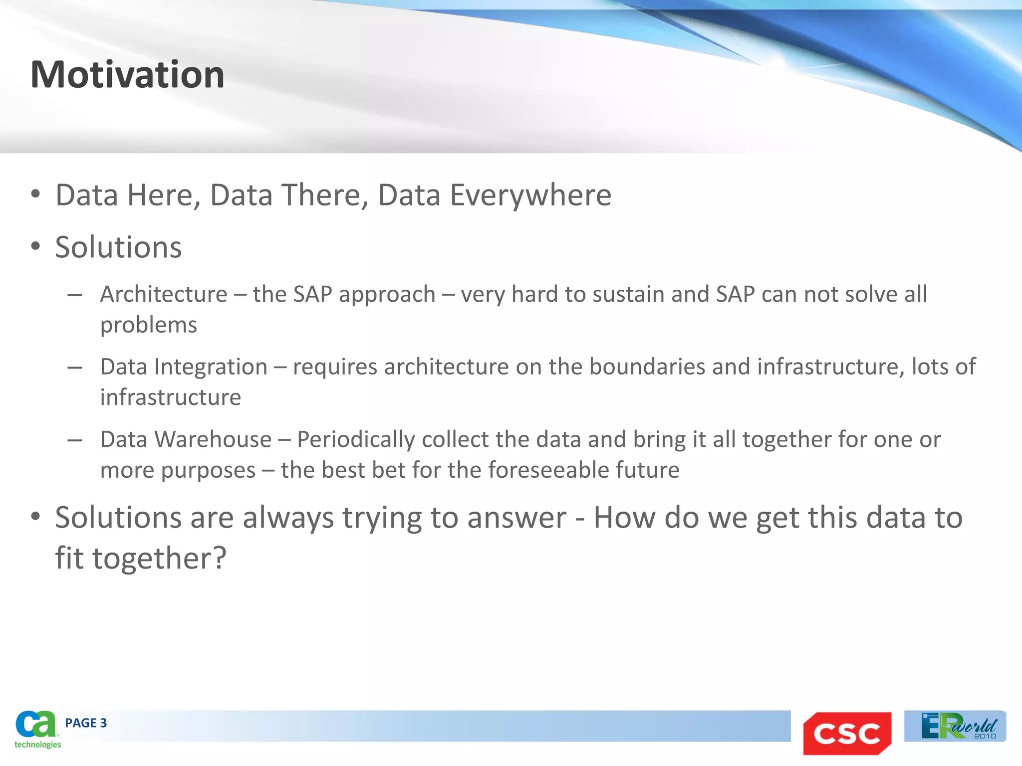 Motivation

• Data Here, Data There, Data Everywhere
• Solutions
  – Architecture – the SAP approach – very hard to sustain and SAP can not solve all
    problems
  – Data Integration – requires architecture on the boundaries and infrastructure, lots of
    infrastructure
  – Data Warehouse – Periodically collect the data and bring it all together for one or
    more purposes – the best bet for the foreseeable future
• Solutions are always trying to answer - How do we get this data to
  fit together?



  PAGE 3
 