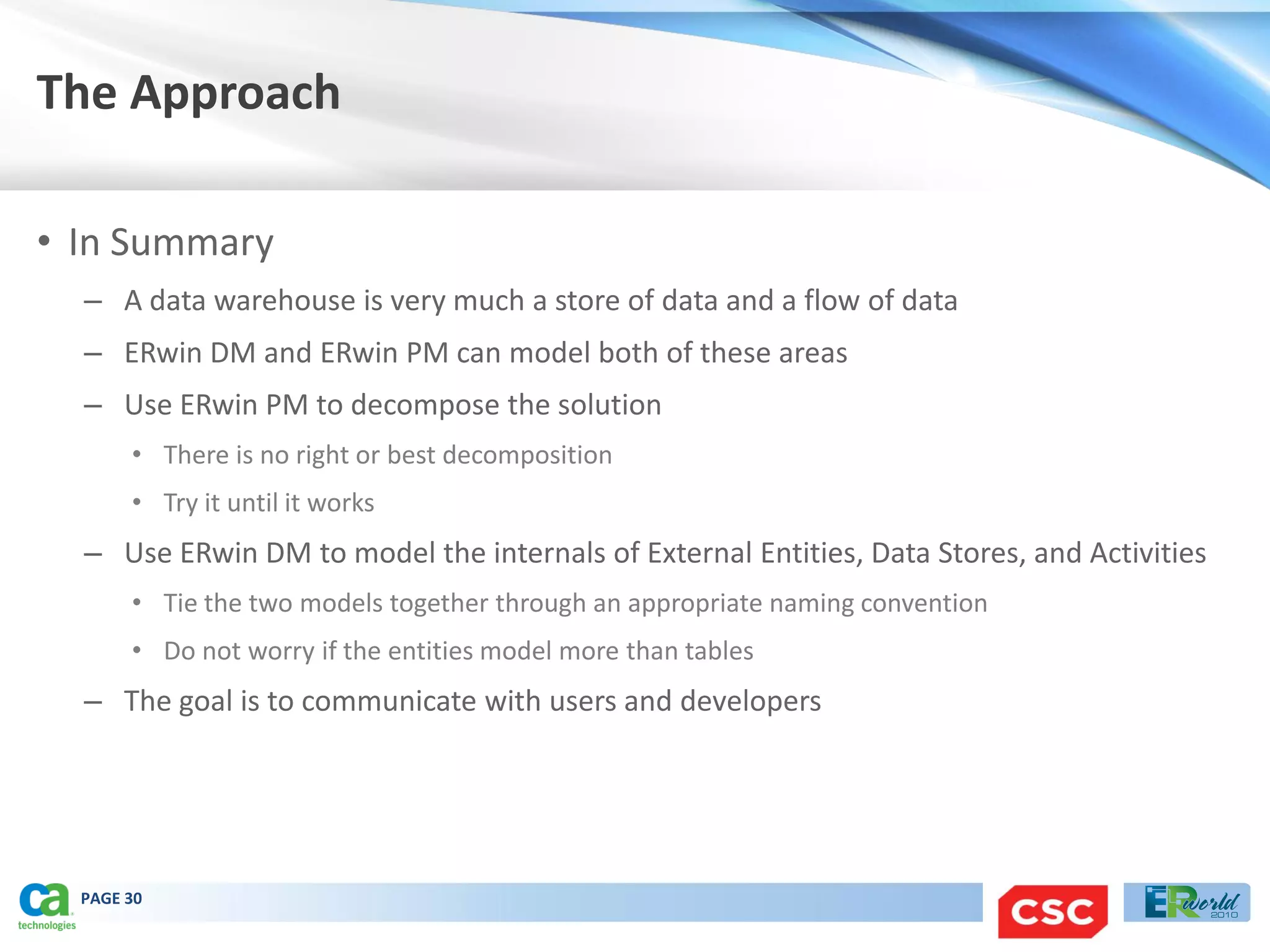The Approach

• In Summary
  – A data warehouse is very much a store of data and a flow of data
  – ERwin DM and ERwin PM can model both of these areas
  – Use ERwin PM to decompose the solution
       • There is no right or best decomposition
       • Try it until it works
  – Use ERwin DM to model the internals of External Entities, Data Stores, and Activities
       • Tie the two models together through an appropriate naming convention
       • Do not worry if the entities model more than tables
  – The goal is to communicate with users and developers




  PAGE 30
 