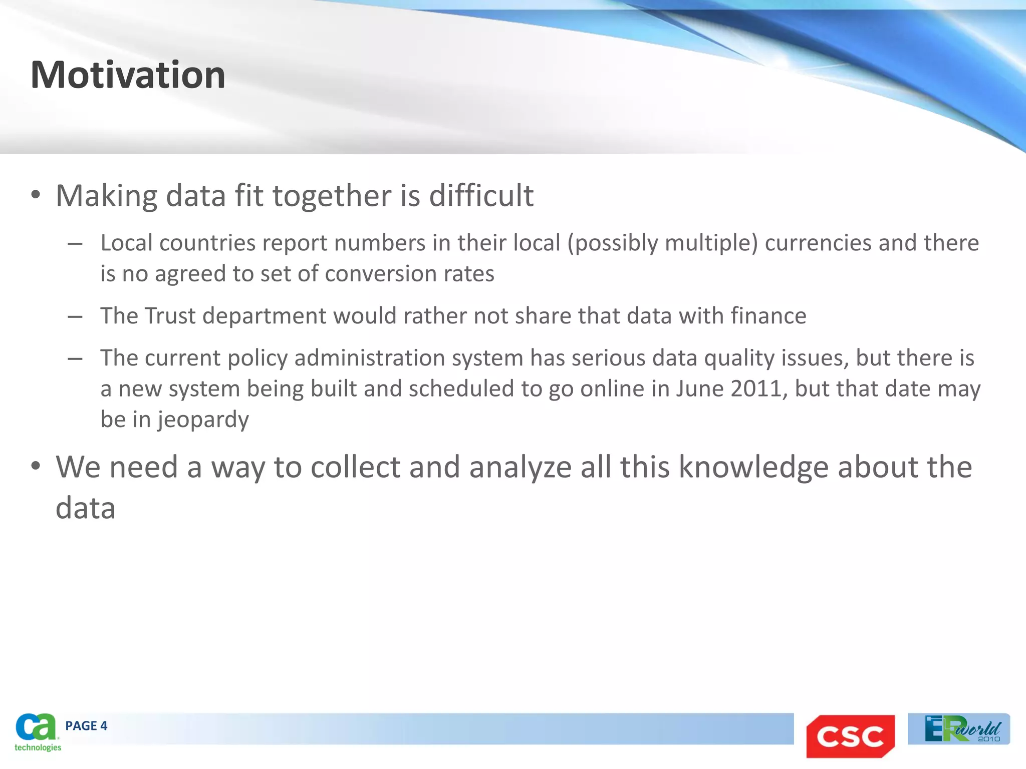 Motivation

• Making data fit together is difficult
  – Local countries report numbers in their local (possibly multiple) currencies and there
    is no agreed to set of conversion rates
  – The Trust department would rather not share that data with finance
  – The current policy administration system has serious data quality issues, but there is
    a new system being built and scheduled to go online in June 2011, but that date may
    be in jeopardy
• We need a way to collect and analyze all this knowledge about the
  data




  PAGE 4
 