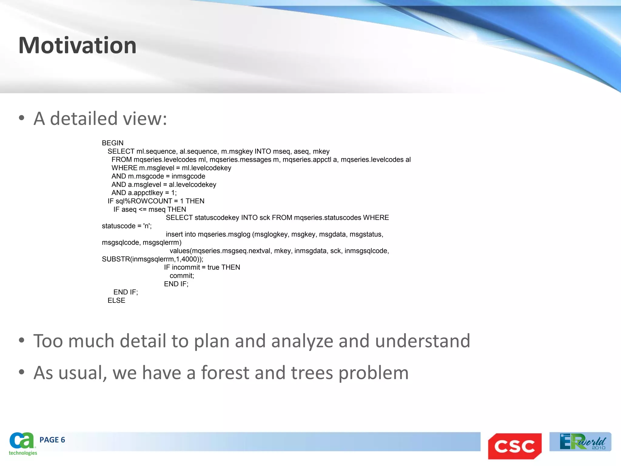 Motivation

• A detailed view:
           BEGIN
             SELECT ml.sequence, al.sequence, m.msgkey INTO mseq, aseq, mkey
              FROM mqseries.levelcodes ml, mqseries.messages m, mqseries.appctl a, mqseries.levelcodes al
              WHERE m.msglevel = ml.levelcodekey
              AND m.msgcode = inmsgcode
              AND a.msglevel = al.levelcodekey
              AND a.appctlkey = 1;
             IF sql%ROWCOUNT = 1 THEN
               IF aseq <= mseq THEN
                               SELECT statuscodekey INTO sck FROM mqseries.statuscodes WHERE
           statuscode = 'n';
                               insert into mqseries.msglog (msglogkey, msgkey, msgdata, msgstatus,
           msgsqlcode, msgsqlerrm)
                                 values(mqseries.msgseq.nextval, mkey, inmsgdata, sck, inmsgsqlcode,
           SUBSTR(inmsgsqlerrm,1,4000));
                              IF incommit = true THEN
                                 commit;
                              END IF;
               END IF;
             ELSE




• Too much detail to plan and analyze and understand
• As usual, we have a forest and trees problem


  PAGE 6
 
