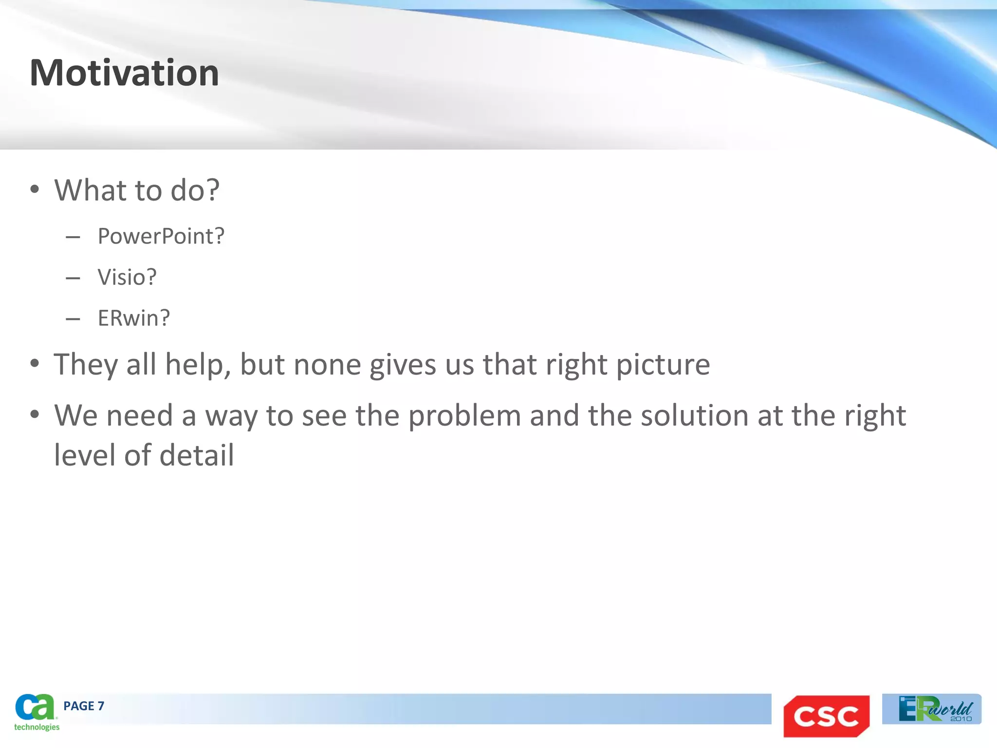 Motivation

• What to do?
  – PowerPoint?
  – Visio?
  – ERwin?
• They all help, but none gives us that right picture
• We need a way to see the problem and the solution at the right
  level of detail




  PAGE 7
 