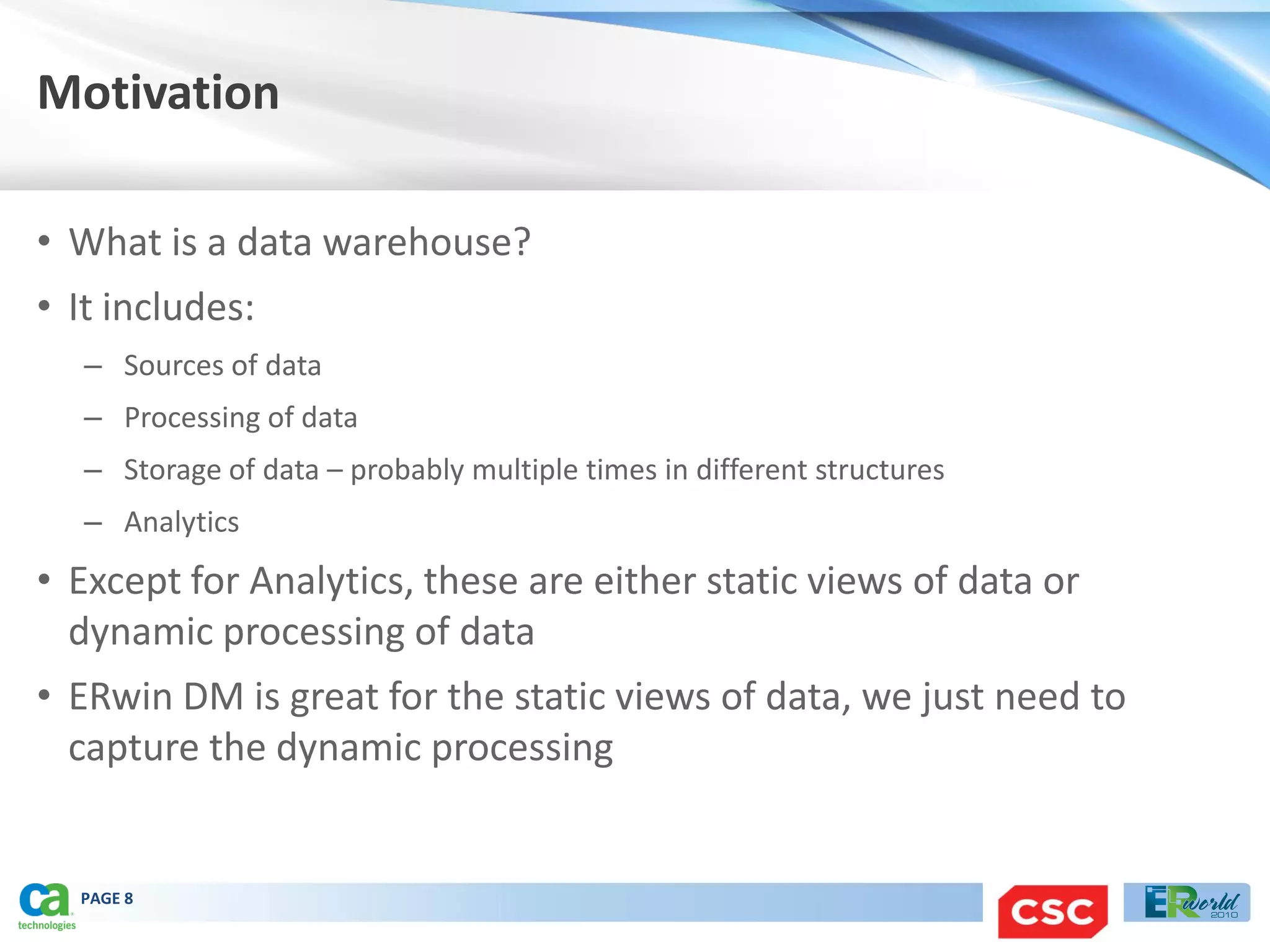 Motivation

• What is a data warehouse?
• It includes:
   – Sources of data
   – Processing of data
   – Storage of data – probably multiple times in different structures
   – Analytics
• Except for Analytics, these are either static views of data or
  dynamic processing of data
• ERwin DM is great for the static views of data, we just need to
  capture the dynamic processing


  PAGE 8
 