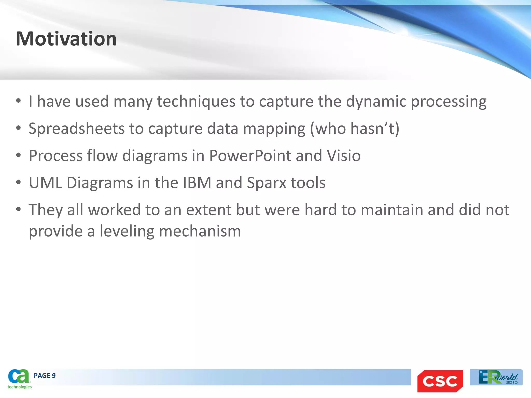 Motivation

• I have used many techniques to capture the dynamic processing
• Spreadsheets to capture data mapping (who hasn’t)
• Process flow diagrams in PowerPoint and Visio
• UML Diagrams in the IBM and Sparx tools
• They all worked to an extent but were hard to maintain and did not
  provide a leveling mechanism




  PAGE 9
 