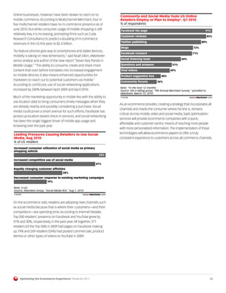 Online businesses, however, have been slower to catch on to               Community and Social Media Tools US Online
mobile commerce. According to Multichannel Merchant, four in              Retailers Employ or Plan to Employ*, Q1 2010
five multichannel retailers have no m-commerce presence as of             % of respondents
June 2010. But while consumer usage of mobile shopping is still            Facebook fan page                                                   91%
relatively low, it is increasing, prompting firms such as Coda
                                                                           Customer reviews                                                        85%
Research Consultancy to predict a doubling of m-commerce
                                                                           Twitter publishing                                               80%
revenues in the US this year, to $2.4 billion.
                                                                           Blogs                                                     72%
“As feature phones give way to smartphones and tablet devices,
                                                                           Facebook Connect                                          71%
mobility is taking on new dimensions,” said Noah Elkin, eMarketer
                                                                           Social listening tools                          60%
senior analyst and author of the new report “Seven Key Trends in
Mobile Usage.” “The ability to consume, create and share more              Questions and answers                    51%

content than ever before translates into increased engagement              Viral videos                           49%
on mobile devices. It also means enhanced opportunities for                Product suggestion box          40%
marketers to reach out to potential customers via mobile.”                 Community forums             36%
According to comScore, use of social networking applications
                                                                          Note: *in the next 12 months
increased by 240% between April 2009 and April 2010.                      Source: the e-tailing group, "9th Annual Merchant Survey," provided to
                                                                          eMarketer, March 15, 2010
Much of the marketing opportunity in mobile lies with the ability to       114748                                                 www.eMarketer.com
                                                                          114748
use location data to bring consumers timely messages when they
                                                                          As an ecommerce provider, creating a strategy that incorporates all
are already nearby and possibly considering a purchase. Social
                                                                          channels and meets the consumer where he/she is, remains
media could prove a smart avenue for such efforts; Facebook has
                                                                          critical. Across mobile, video and social media, SaaS optimization
picked up location-based check-in services, and social networking
                                                                          services will provide ecommerce companies with a quick,
has been the single biggest driver of mobile app usage and
                                                                          affordable and customer-centric means of reaching more people
browsing over the past year.
                                                                          with more personalized information. The implementation of these
Leading Pressures Causing Retailers to Use Social                         technologies will allow ecommerce players to offer a truly
Media, Aug 2010                                                           consistent experience to customers across all commerce channels.
% of US retailers
Increased consumer utilization of social media as primary
shopping vehicle
                                                                  53%
Increased competitive use of social media
                                                               47%
Rapidly changing customer afﬁnities
                                 28%
Decreased consumer response to existing marketing campaigns
                     19%

Note: n=65
Source: Aberdeen Group, "Social Media ROI," Aug 1, 2010
 119539                                               www.eMarketer.com
119539

On the ecommerce side, retailers are adopting new channels such
as social media because that is where their customers—and their
competitors—are spending time. According to Internet Retailer,
Top 500 retailers’ presence on Facebook and YouTube grew by
31% and 30%, respectively, in the past year. All together, 371
retailers (of the Top 500) in 2009 had pages on Facebook making
up 74% and 269 retailers (54%) had posted commercials, product
demos or other types of videos to YouTube in 2009.




     Optimizing the Ecommerce Experience: Trends for 2011                                                                                           12
 