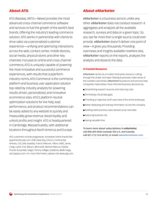 About ATG                                                           About eMarketer

ATG (Nasdaq: ARTG—News) provides the most                           eMarketer is a business service unlike any
advanced cross-channel commerce software                            other. eMarketer does not conduct research. It
and services to fuel the growth of the world’s best                 aggregates and analyzes all the available
brands. Offering the industry’s leading commerce                    research, surveys and data on a given topic. So
solution, ATG works in partnership with clients to                  you see far more than a single source could ever
drive sales via a personalized customer                             provide. eMarketer doesn’t deliver one point of
experience—unifying and optimizing interactions                     view—it gives you thousands. Providing
across the web, contact center, mobile devices,                     overviews and insights available nowhere else,
social media, physical stores and other key                         eMarketer reports on the reports, analyzes the
channels. Focused on online and cross-channel                       analysts and dissects the data.
commerce, ATG is uniquely capable of powering
the most innovative and successful commerce                         A Trusted Resource

experiences, with results that outperform                           eMarketer serves as a trusted, third-party resource, cutting
                                                                    through the clutter and hype–helping businesses make sense of
industry norms. ATG Commerce is the commerce
                                                                    the numbers and trends. eMarketer's products and services help
platform and business user application solution                     companies make better, more informed business decisions by
top-rated by industry analysts for powering                         I Streamlining research sources and reducing costs
results-driven, personalized, and innovative
                                                                    I Eliminating critical data gaps
ecommerce sites. ATG’s platform-neutral
                                                                    I Providing an objective, bird’s-eye view of the entire landscape
optimization solutions for live help, lead
                                                                    I Better deploying and sharing information across the company
performance, and product recommendations can
                                                                    I Building solid business cases backed up by hard data
be easily added to any website to quickly and
                                                                    I Reducing business risk
measurably grow revenue, boost loyalty, and
unlock profits and insight. ATG is headquartered                    I Saving valuable time

in Cambridge, Massachusetts, with additional
                                                                    To learn more about subscriptions to eMarketer,
locations throughout North America and Europe.
                                                                    call 800-405-0844 (outside the U.S. and Canada,
                                                                    call 001-212-763-6010), or email sales@emarketer.com.
ATG customers include progressive, innovative online brands like
ApartmentGuide.com, AT&T, Best Buy, Chico’s, Continental
Airlines, CVS, Dell, Expedia, France Telecom, Hilton, HSBC, Jenny
Craig, Lands’ End, Macy’s, Microsoft, Neiman Marcus, PayPal,
Procter & Gamble, Target, Tommy Hilfiger, Vodafone, Wells Fargo,
and Zappos.com. For more information, please visit www.atg.com.




    Optimizing the Ecommerce Experience: Trends for 2011                                                                                14
 